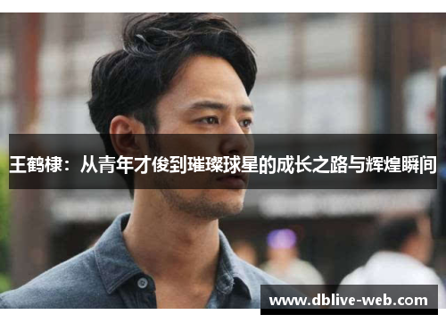 王鹤棣：从青年才俊到璀璨球星的成长之路与辉煌瞬间