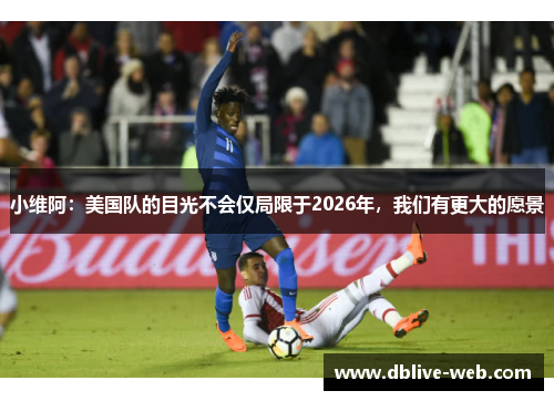 小维阿：美国队的目光不会仅局限于2026年，我们有更大的愿景